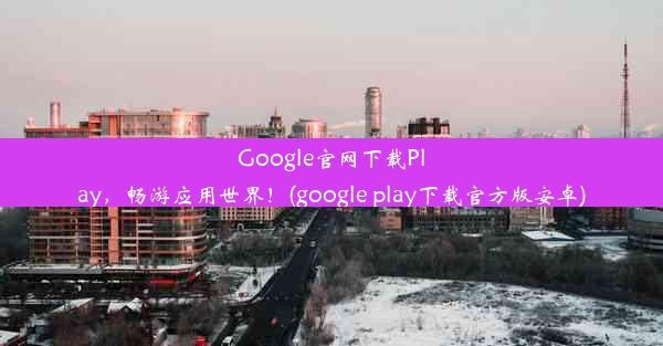 Google官网下载Play，畅游应用世界！(google play下载官方版安卓)