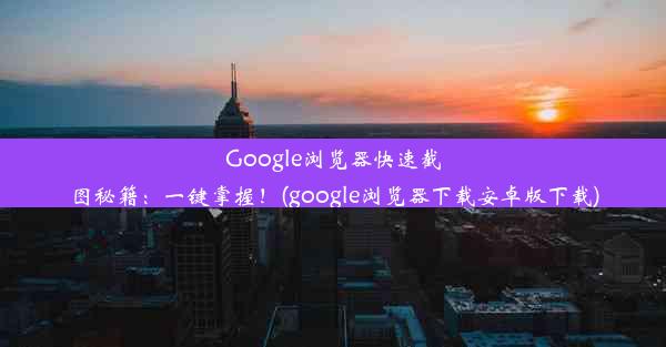 Google浏览器快速截图秘籍：一键掌握！(google浏览器下载安卓版下载)