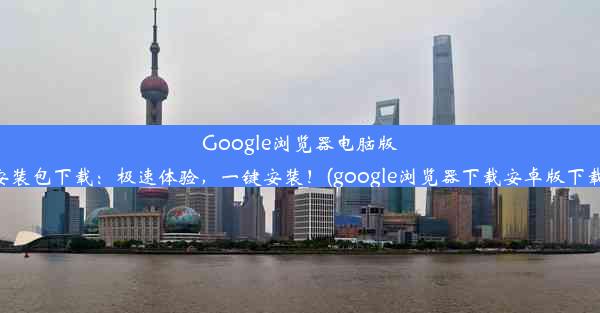 Google浏览器电脑版安装包下载：极速体验，一键安装！(google浏览器下载安卓版下载)