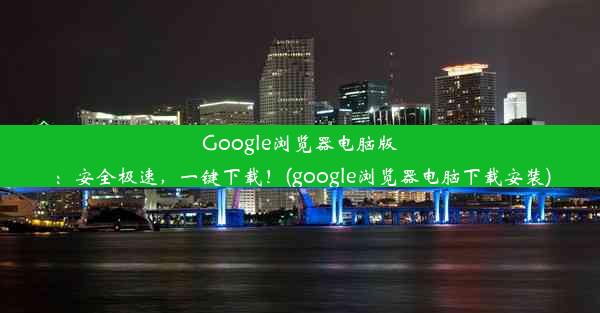 Google浏览器电脑版：安全极速，一键下载！(google浏览器电脑下载安装)