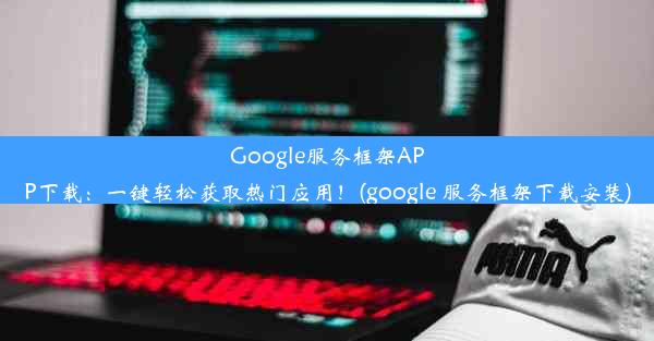 Google服务框架APP下载：一键轻松获取热门应用！(google 服务框架下载安装)