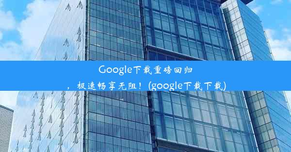 Google下载重磅回归，极速畅享无阻！(google下载下载)