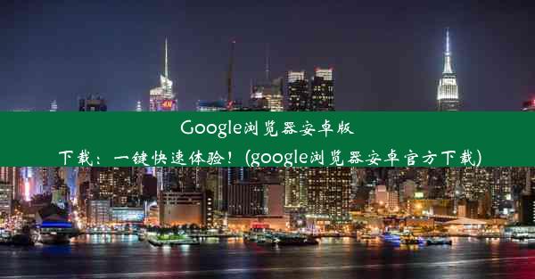 Google浏览器安卓版下载：一键快速体验！(google浏览器安卓官方下载)