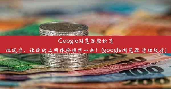 Google浏览器轻松清理缓存，让你的上网体验焕然一新！(google浏览器 清理缓存)