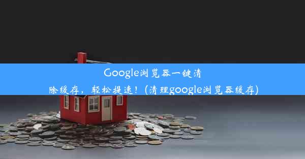 Google浏览器一键清除缓存，轻松提速！(清理google浏览器缓存)