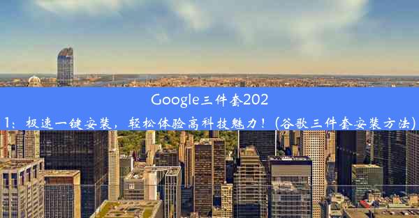 Google三件套2021：极速一键安装，轻松体验高科技魅力！(谷歌三件套安装方法)