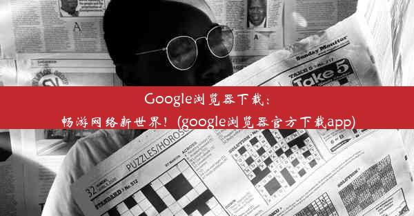 Google浏览器下载：畅游网络新世界！(google浏览器官方下载app)