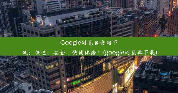 Google浏览器官网下载：快速、安全、便捷体验！(google浏览器下载)