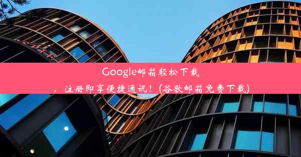 Google邮箱轻松下载，注册即享便捷通讯！(谷歌邮箱免费下载)