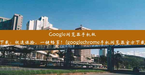 Google浏览器手机版下载：极速体验，一键畅享！(googlechrome手机浏览器官方下载)