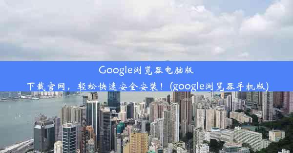 Google浏览器电脑版下载官网，轻松快速安全安装！(google浏览器手机版)