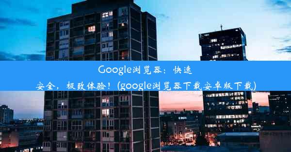 Google浏览器：快速安全，极致体验！(google浏览器下载安卓版下载)