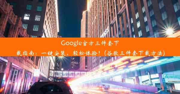 Google官方三件套下载指南：一键安装，轻松体验！(谷歌三件套下载方法)