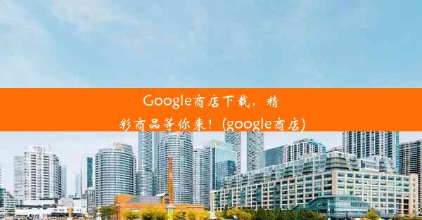 Google商店下载，精彩商品等你来！(google商店)