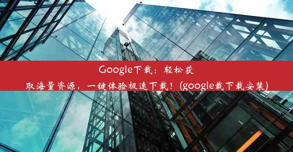 Google下载：轻松获取海量资源，一键体验极速下载！(google载下载安装)