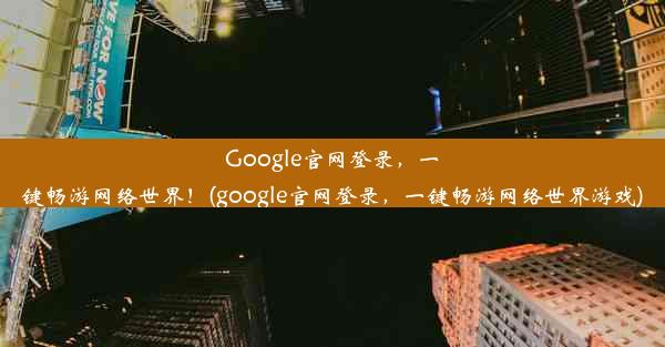 Google官网登录，一键畅游网络世界！(google官网登录，一键畅游网络世界游戏)