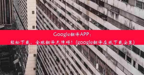 Google翻译APP：轻松下载，全球翻译无障碍！(google翻译在线下载安装)