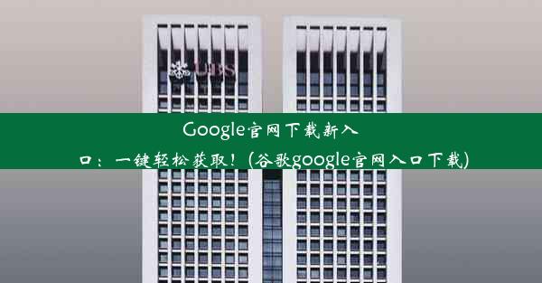 Google官网下载新入口：一键轻松获取！(谷歌google官网入口下载)