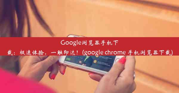 Google浏览器手机下载：极速体验，一触即达！(google chrome 手机浏览器下载)