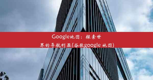 Google地图：探索世界的导航利器(谷歌google 地图)