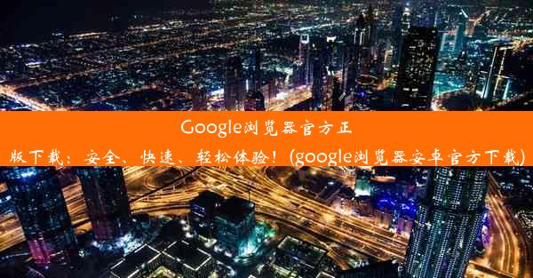 Google浏览器官方正版下载：安全、快速、轻松体验！(google浏览器安卓官方下载)