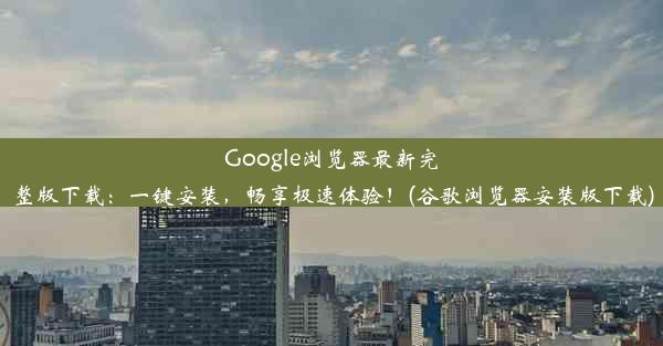 Google浏览器最新完整版下载：一键安装，畅享极速体验！(谷歌浏览器安装版下载)