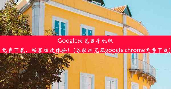 Google浏览器手机版免费下载，畅享极速体验！(谷歌浏览器google chrome免费下载)