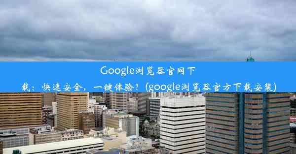 Google浏览器官网下载：快速安全，一键体验！(google浏览器官方下载安装)