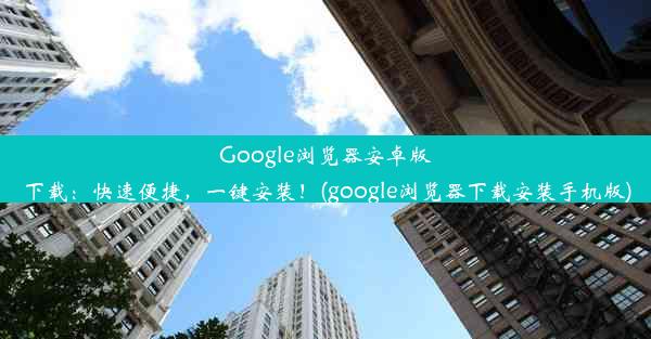 Google浏览器安卓版下载：快速便捷，一键安装！(google浏览器下载安装手机版)