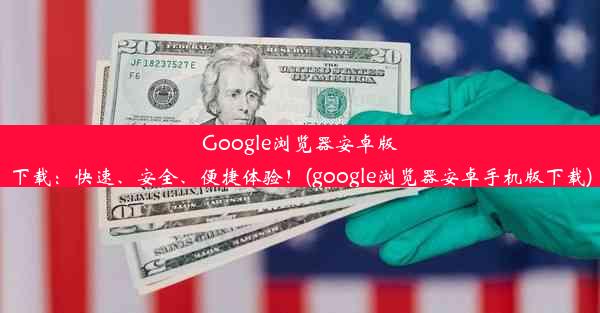 Google浏览器安卓版下载：快速、安全、便捷体验！(google浏览器安卓手机版下载)