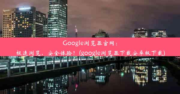 Google浏览器官网：极速浏览，安全体验！(google浏览器下载安卓版下载)