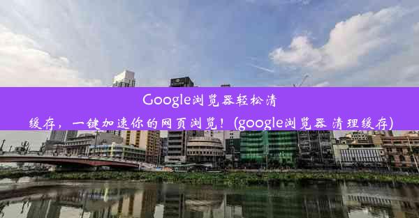 Google浏览器轻松清缓存，一键加速你的网页浏览！(google浏览器 清理缓存)