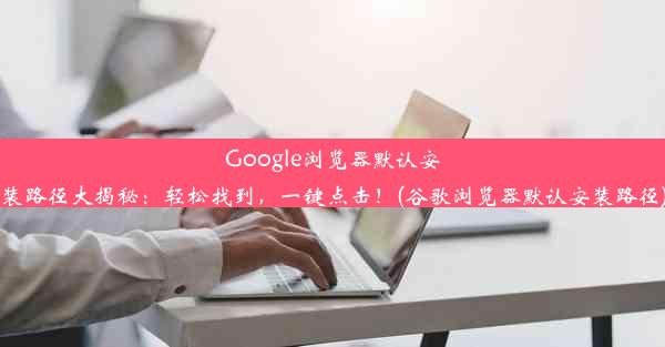 Google浏览器默认安装路径大揭秘：轻松找到，一键点击！(谷歌浏览器默认安装路径)