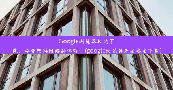 Google浏览器极速下载：安全畅游网络新体验！(google浏览器无法安全下载)