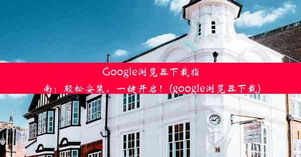 Google浏览器下载指南：轻松安装，一键开启！(google浏览器下载)