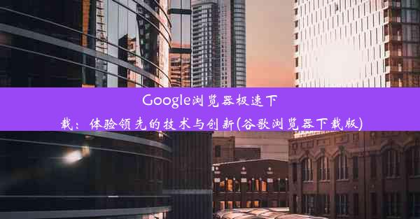 Google浏览器极速下载：体验领先的技术与创新(谷歌浏览器下载版)