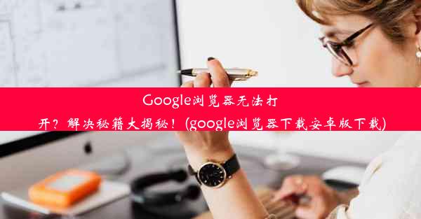 Google浏览器无法打开？解决秘籍大揭秘！(google浏览器下载安卓版下载)