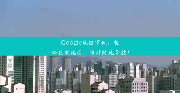 Google地图下载：轻松获取地图，随时随地导航！