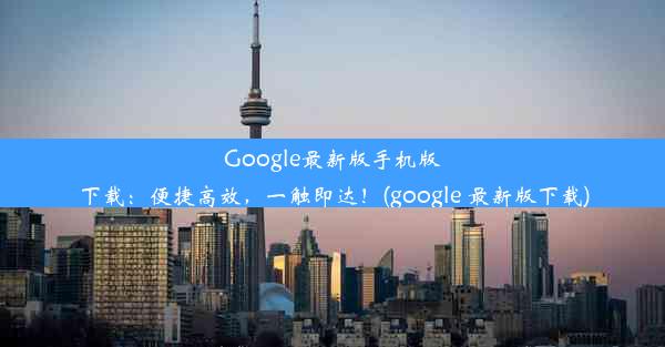 Google最新版手机版下载：便捷高效，一触即达！(google 最新版下载)