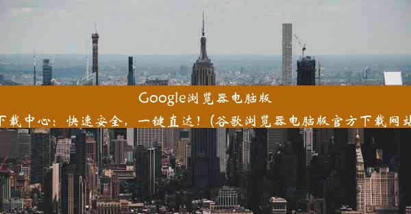 Google浏览器电脑版下载中心：快速安全，一键直达！(谷歌浏览器电脑版官方下载网站)