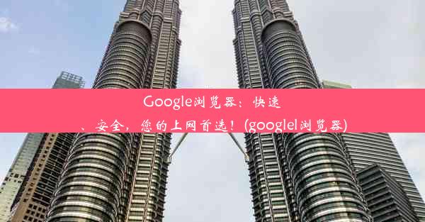 Google浏览器：快速、安全，您的上网首选！(googlel浏览器)