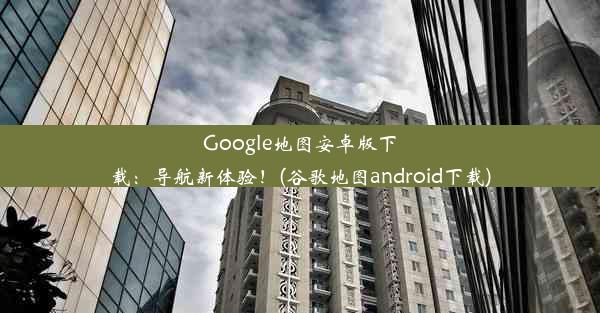 Google地图安卓版下载：导航新体验！(谷歌地图android下载)