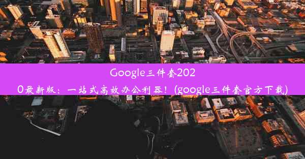 Google三件套2020最新版：一站式高效办公利器！(google三件套官方下载)