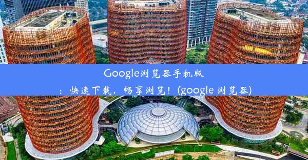 Google浏览器手机版：快速下载，畅享浏览！(google 浏览器)