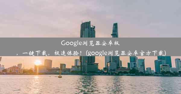 Google浏览器安卓版，一键下载，极速体验！(google浏览器安卓官方下载)