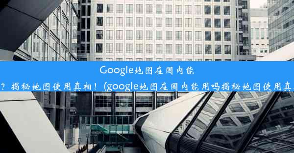 Google地图在国内能用吗？揭秘地图使用真相！(google地图在国内能用吗揭秘地图使用真相吗)