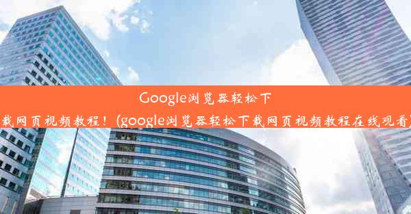 Google浏览器轻松下载网页视频教程！(google浏览器轻松下载网页视频教程在线观看)