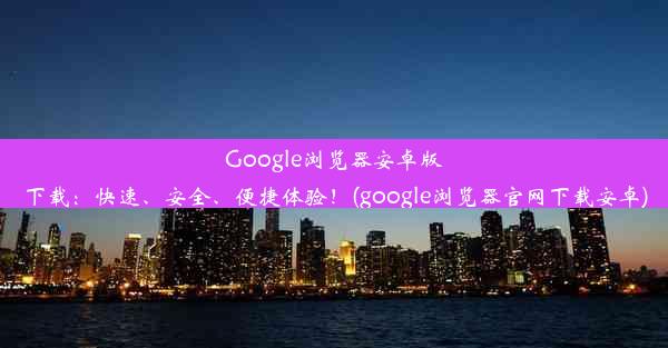 Google浏览器安卓版下载：快速、安全、便捷体验！(google浏览器官网下载安卓)