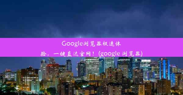 Google浏览器极速体验，一键直达官网！(google 浏览器)