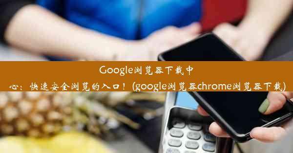 Google浏览器下载中心：快速安全浏览的入口！(google浏览器chrome浏览器下载)